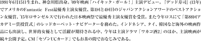 1991年6月15日生まれ、神奈川県出身。'09年映画「ハイキック・ガール！」主演デビュー。『デッド寿司』(13年)でアメリカのFantastic Fest最優秀主演女優賞、第1回と4回目のジャパンアクションアワードのベストアクション女優賞、'15年ロサンゼルスで行われた日本映画祭で最優秀主演女優賞を受賞。また今年ロスにて「第88回アカデミー賞授賞式」のレッドカーペット・ナビゲーターを務めた。インドネシア、タイ、韓国など海外の映画作品にも出演し、世界的女優として活躍が期待される中、今年は主演ドラマ「ワカコ酒2」のほか、主演映画が続々公開予定。CM「セゾンUCカード」でもお茶の間でおなじみである。