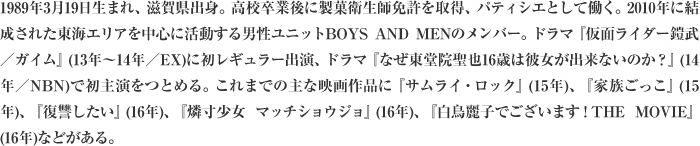 1989年3月19日生まれ、滋賀県出身。高校卒業後に製菓衛生師免許を取得、パティシエとして働く。2010年に結成された東海エリアを中心に活動する男性ユニットBOYS AND MENのメンバー。ドラマ『仮面ライダー鎧武／ガイム』(13年～14年／EX)に初レギュラー出演、ドラマ『なぜ東堂院聖也16歳は彼女が出来ないのか？』(14年／NBN)で初主演をつとめる。これまでの主な映画作品に『サムライ・ロック』(15年)、『家族ごっこ』(15年)、『復讐したい』(16年)、『燐寸少女 マッチショウジョ』(16年)、『白鳥麗子でございます！THE MOVIE』(16年)などがある。