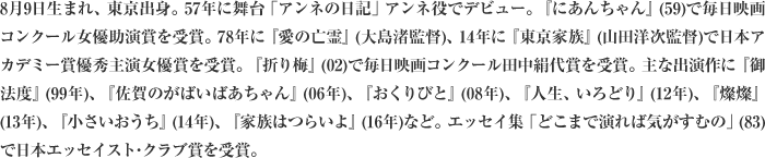 8月9日生まれ、東京出身。57年に舞台「アンネの日記」アンネ役でデビュー。『にあんちゃん』(59)で毎日映画コンクール女優助演賞を受賞。78年に『愛の亡霊』(大島渚監督)、14年に『東京家族』(山田洋次監督)で日本アカデミー賞優秀主演女優賞を受賞。『折り梅』(02)で毎日映画コンクール田中絹代賞を受賞。主な出演作に『御法度』(99年)、『佐賀のがばいばあちゃん』(06年)、『おくりびと』(08年)、『人生、いろどり』(12年)、『燦燦』(13年)、『小さいおうち』(14年)、『家族はつらいよ』(16年)など。エッセイ集「どこまで演れば気がすむの」(83)で日本エッセイスト･クラブ賞を受賞。