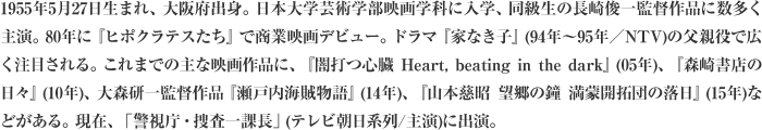 1955年5月27日生まれ、大阪府出身。日本大学芸術学部映画学科に入学、同級生の長崎俊一監督作品に数多く主演。80年に『ヒポクラテスたち』で商業映画デビュー。ドラマ『家なき子』(94年～95年／NTV)の父親役で広く注目される。これまでの主な映画作品に、『闇打つ心臓 Heart, beating in the dark』(05年)、『森崎書店の日々』(10年)、大森研一監督作品『瀬戸内海賊物語』(14年)、『山本慈昭 望郷の鐘 満蒙開拓団の落日』(15年)などがある。現在、「警視庁・捜査一課長」(テレビ朝日系列/主演)に出演。