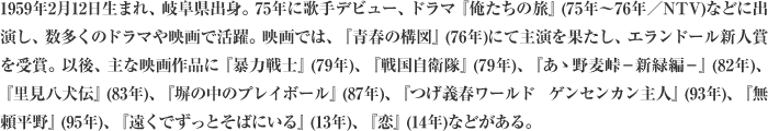 1959年2月12日生まれ、岐阜県出身。75年に歌手デビュー、ドラマ『俺たちの旅』(75年～76年／NTV)などに出演し、数多くのドラマや映画で活躍。映画では、『青春の構図』(76年)にて主演を果たし、エランドール新人賞を受賞。以後、主な映画作品に『暴力戦士』(79年)、『戦国自衛隊』(79年)、『あゝ野麦峠－新緑編－』(82年)、『里見八犬伝』(83年)、『塀の中のプレイボール』(87年)、『つげ義春ワールド ゲンセンカン主人』(93年)、『無頼平野』(95年)、『遠くでずっとそばにいる』(13年)、『恋』(14年)などがある。