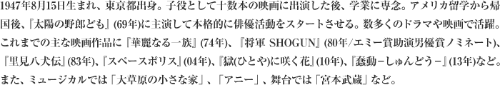 1947年8月15日生まれ、東京都出身。子役として十数本の映画に出演した後、学業に専念。アメリカ留学から帰国後、『太陽の野郎ども』(69年)に主演して本格的に俳優活動をスタートさせる。数多くのドラマや映画で活躍。これまでの主な映画作品に『華麗なる一族』(74年)、『将軍 SHOGUN』(80年/エミー賞助演男優賞ノミネート)、『里見八犬伝』(83年)、『スペースポリス』(04年)、『獄(ひとや)に咲く花』(10年)、『蠢動－しゅんどう－』(13年)など。また、ミュージカルでは「大草原の小さな家」、「アニー」、舞台では「宮本武蔵」など。