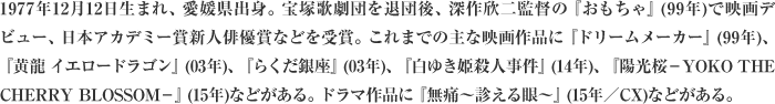 1977年12月12日生まれ、愛媛県出身。宝塚歌劇団を退団後、深作欣二監督の『おもちゃ』(99年)で映画デビュー、日本アカデミー賞新人俳優賞などを受賞。これまでの主な映画作品に『ドリームメーカー』(99年)、『黄龍 イエロードラゴン』(03年)、『らくだ銀座』(03年)、『白ゆき姫殺人事件』(14年)、『陽光桜－YOKO THE CHERRY BLOSSOM－』(15年)などがある。ドラマ作品に『無痛～診える眼～』(15年／CX)などがある。