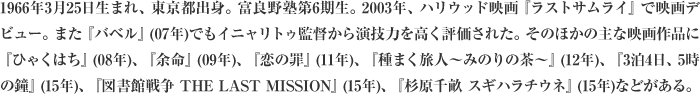 1966年3月25日生まれ、東京都出身。富良野塾第6期生。2003年、ハリウッド映画『ラストサムライ』で映画デビュー。また『バベル』(07年)でもイニャリトゥ監督から演技力を高く評価された。そのほかの主な映画作品に『ひゃくはち』(08年)、『余命』(09年)、『恋の罪』(11年)、『種まく旅人～みのりの茶～』(12年)、『3泊4日、5時の鐘』(15年)、『図書館戦争 THE LAST MISSION』(15年)、『杉原千畝 スギハラチウネ』(15年)などがある。