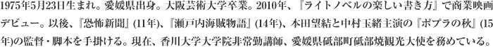1975年5月23日生まれ。愛媛県出身。大阪芸術大学卒業。2010年、『ライトノベルの楽しい書き方』で商業映画デビュー。以後、『恐怖新聞』(11年)、『瀬戸内海賊物語』(14年)、本田望結と中村玉緒主演の『ポプラの秋』(15年)の監督・脚本を手掛ける。現在、香川大学大学院非常勤講師、愛媛県砥部町砥部焼観光大使を務めている。