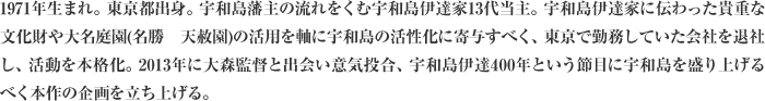 1971年生まれ。東京都出身。宇和島藩主の流れをくむ宇和島伊達家13代当主。宇和島伊達家に伝わった貴重な文化財や大名庭園(名勝　天赦園)の活用を軸に宇和島の活性化に寄与すべく、東京で勤務していた会社を退社し、活動を本格化。2013年に大森監督と出会い意気投合、宇和島伊達400年という節目に宇和島を盛り上げるべく本作の企画を立ち上げる。