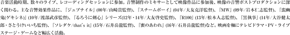 音楽活動時期、数々のライブ、レコーディングセッションに参加。音響制作のミキサーとして映像作品に参加後、映像の音響ポストプロダクションに深く関わる。主な音響効果作品に、『ジュブナイル』(00年/山崎貴監督)、『スチームボーイ』(04年/大友克洋監督)、『MW』(09年/岩本仁志監督)、『蛮幽鬼(ゲキシネ)』(10年/渡部武彦監督)、『るろうに剣心』シリーズ(12年・14年/大友啓史監督)、『R100』(13年/松本人志監督)、『黒執事』(14年/大谷健太郎・さとうけいいち監督)、『ソレダケ/that’s it』(15年/石井岳龍監督)、『蜜のあわれ』(16年/石井岳龍監督)など。映画を軸にテレビドラマ・PV・ライブステージ・ゲームなど幅広く活動。