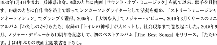 1983年1月4日生まれ。兵庫県出身。8歳のときに映画『サウンド・オブ・ミュージック』を観て以来、歌手を目指す。19歳のときに自作曲を路上で歌ってシンガーソングライターとして活動を始め、「ストリートミュージシャンオーディション」でグランプリ獲得。2005年、「大切な人」でメジャー・デビュー。2010年3月リリースのミニアルバム『わたしのかけらたち』収録の「トイレの神様」が大ヒットし、社会現象まで巻き起こした。2015年9月、メジャー・デビューから10周年を記念して、初のベストアルバム『The Best Songs』をリリース。「ただいま。」は4年ぶりの映画主題歌書き下ろし。