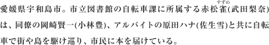 愛媛県宇和島市。市立図書館の自転車課に所属する赤松雀(武田梨奈)は、同僚の岡崎賢一(小林豊)、アルバイトの原田ハナ(佐生雪)と共に自転車で街や島を駆け巡り、市民に本を届けている。