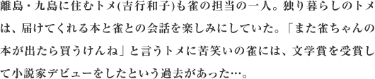 離島・九島に住むトメ(吉行和子)も雀の担当の一人。独り暮らしのトメは、届けてくれる本と雀との会話を楽しみにしていた。「また雀ちゃんの本が出たら買うけんね」と言うトメに苦笑いの雀には、文学賞を受賞して小説家デビューをしたという過去があった…。