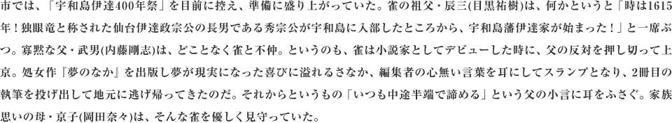 市では、「宇和島伊達400年祭」を目前に控え、準備に盛り上がっていた。雀の祖父・辰三(目黒祐樹)は、何かというと「時は1615年！独眼竜と称された仙台伊達政宗公の長男である秀宗公が宇和島に入部したところから、宇和島藩伊達家が始まった！」と一席ぶつ。寡黙な父・武男(内藤剛志)は、どことなく雀と不仲。というのも、雀は小説家としてデビューした時に、父の反対を押し切って上京。処女作『夢のなか』を出版し夢が現実になった喜びに溢れるさなか、編集者の心無い言葉を耳にしてスランプとなり、2冊目の執筆を投げ出して地元に逃げ帰ってきたのだ。それからというもの「いつも中途半端で諦める」という父の小言に耳をふさぐ。家族思いの母・京子(岡田奈々)は、そんな雀を優しく見守っていた。