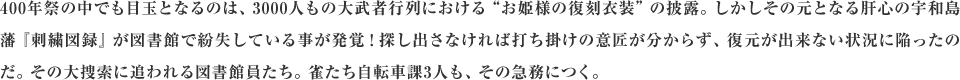 400年祭の中でも目玉となるのは、3000人もの大武者行列における“お姫様の復刻衣装”の披露。しかしその元となる肝心の宇和島藩『刺繍図録』が図書館で紛失している事が発覚！探し出さなければ打ち掛けの意匠が分からず、復元が出来ない状況に陥ったのだ。その大捜索に追われる図書館員たち。雀たち自転車課3人も、その急務につく。