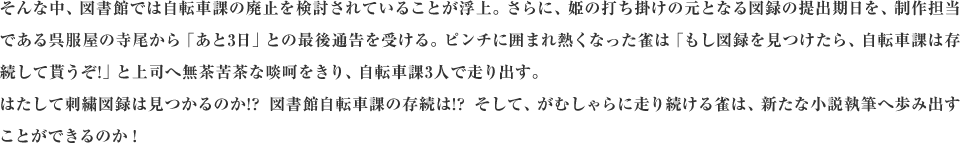 そんな中、図書館では自転車課の廃止を検討されていることが浮上。さらに、姫の打ち掛けの元となる図録の提出期日を、制作担当である呉服屋の寺尾から「あと3日」との最後通告を受ける。ピンチに囲まれ熱くなった雀は「もし図録を見つけたら、自転車課は存続して貰うぞ!」と上司へ無茶苦茶な啖呵をきり、自転車課3人で走り出す。はたして刺繍図録は見つかるのか!?図書館自転車課の存続は!?そして、がむしゃらに走り続ける雀は、新たな小説執筆へ歩み出すことができるのか！